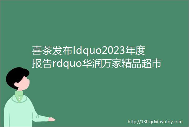 喜茶发布ldquo2023年度报告rdquo华润万家精品超市超过120家支付宝中国变更为无实际控制人